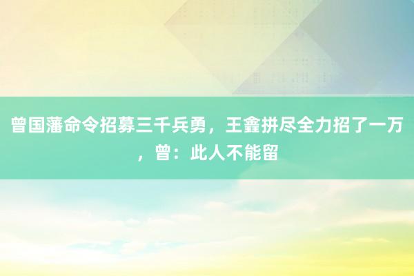 曾国藩命令招募三千兵勇，王錱拼尽全力招了一万，曾：此人不能留