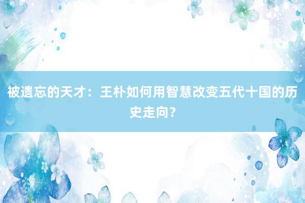 被遗忘的天才：王朴如何用智慧改变五代十国的历史走向？