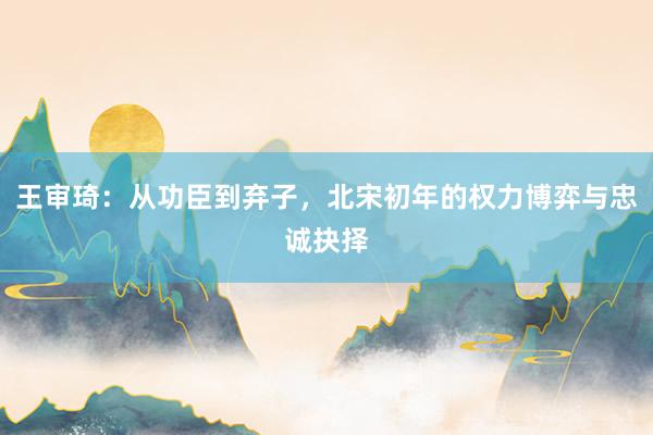 王审琦：从功臣到弃子，北宋初年的权力博弈与忠诚抉择