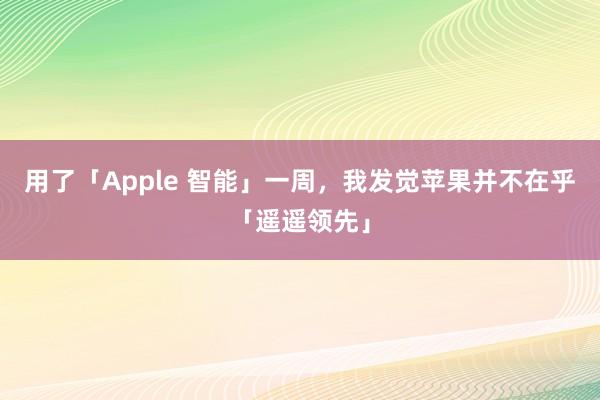 用了「Apple 智能」一周，我发觉苹果并不在乎「遥遥领先」