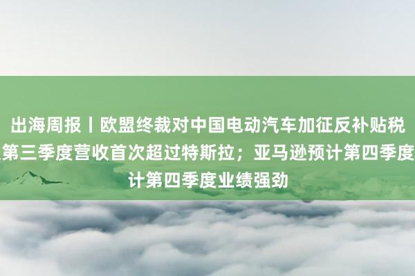 出海周报丨欧盟终裁对中国电动汽车加征反补贴税；比亚迪第三季度营收首次超过特斯拉；亚马逊预计第四季度业绩强劲