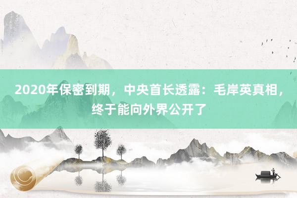 2020年保密到期，中央首长透露：毛岸英真相，终于能向外界公开了