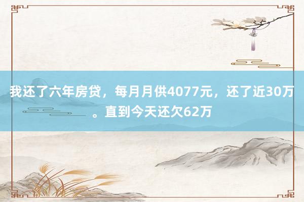 我还了六年房贷，每月月供4077元，还了近30万。直到今天还欠62万