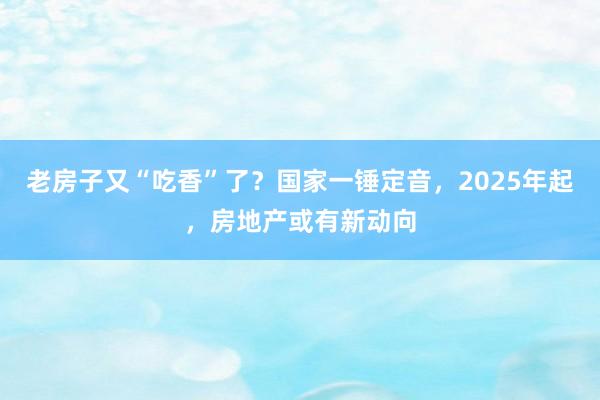 老房子又“吃香”了？国家一锤定音，2025年起，房地产或有新动向