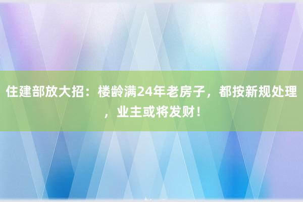 住建部放大招：楼龄满24年老房子，都按新规处理，业主或将发财！