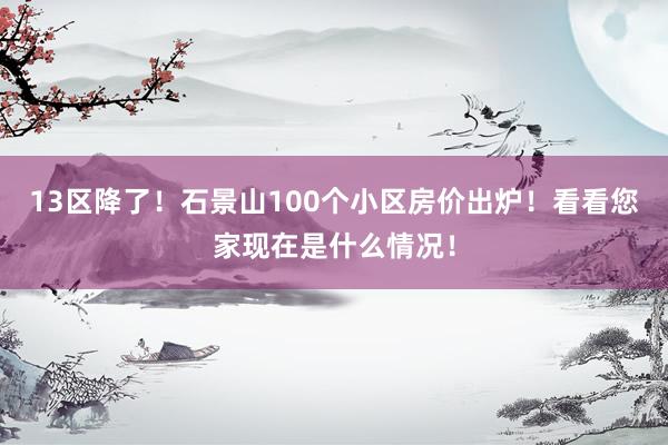 13区降了！石景山100个小区房价出炉！看看您家现在是什么情况！