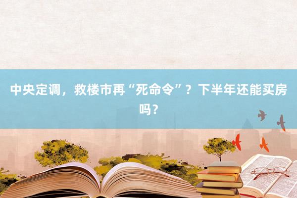 中央定调，救楼市再“死命令”？下半年还能买房吗？