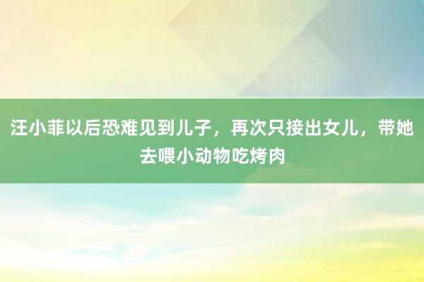 汪小菲以后恐难见到儿子，再次只接出女儿，带她去喂小动物吃烤肉