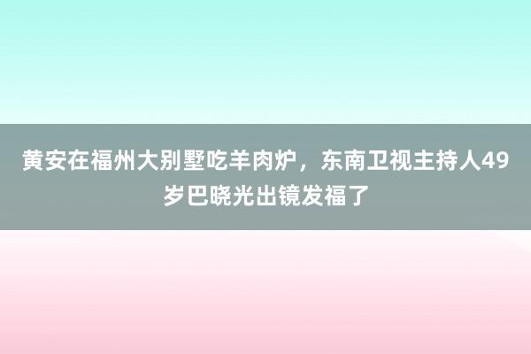 黄安在福州大别墅吃羊肉炉，东南卫视主持人49岁巴晓光出镜发福了