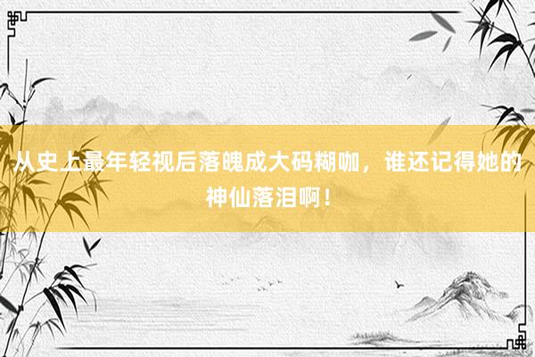 从史上最年轻视后落魄成大码糊咖，谁还记得她的神仙落泪啊！