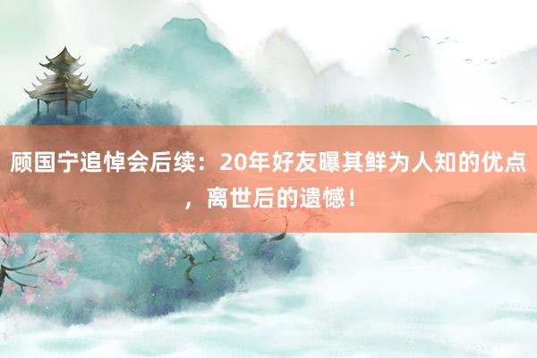 顾国宁追悼会后续：20年好友曝其鲜为人知的优点，离世后的遗憾！