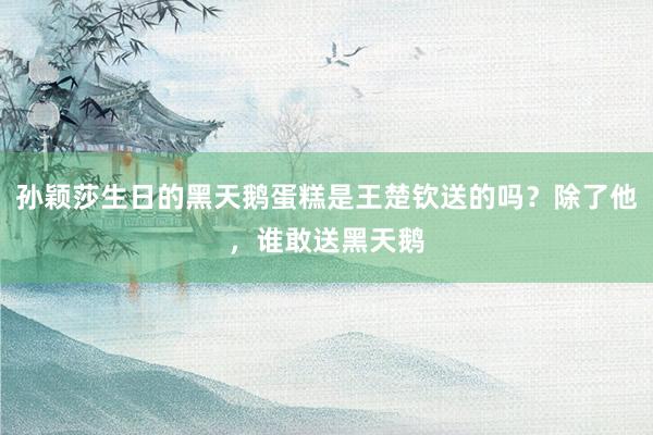 孙颖莎生日的黑天鹅蛋糕是王楚钦送的吗？除了他，谁敢送黑天鹅