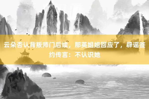 云朵否认背叛师门后续，那英姐姐回应了，辟谣签约传言：不认识她