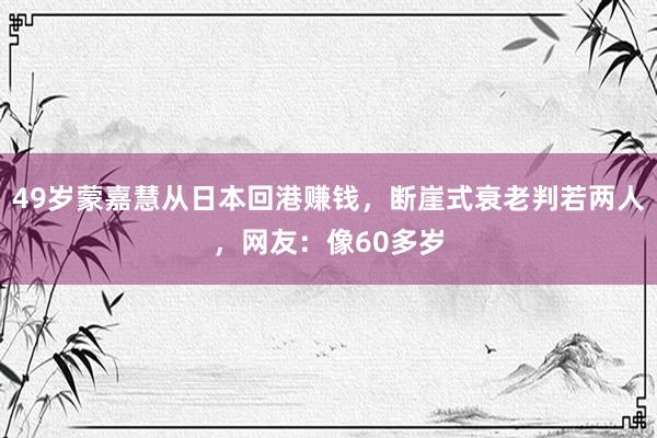 49岁蒙嘉慧从日本回港赚钱，断崖式衰老判若两人，网友：像60多岁