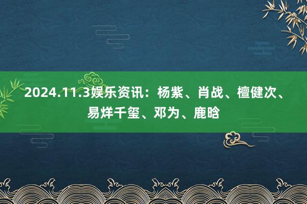 2024.11.3娱乐资讯：杨紫、肖战、檀健次、易烊千玺、邓为、鹿晗