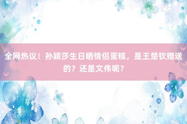 全网热议！孙颖莎生日晒情侣蛋糕，是王楚钦赠送的？还是文伟呢？