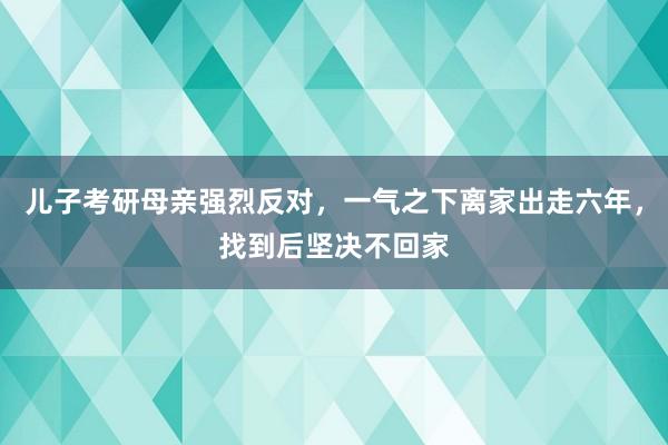 儿子考研母亲强烈反对，一气之下离家出走六年，找到后坚决不回家