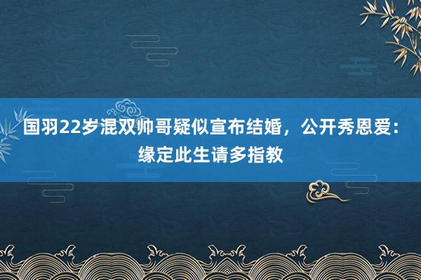 国羽22岁混双帅哥疑似宣布结婚，公开秀恩爱：缘定此生请多指教