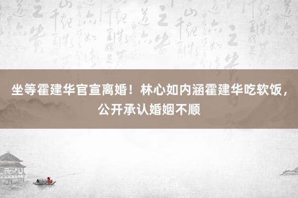 坐等霍建华官宣离婚！林心如内涵霍建华吃软饭，公开承认婚姻不顺