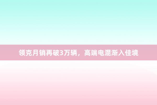 领克月销再破3万辆，高端电混渐入佳境