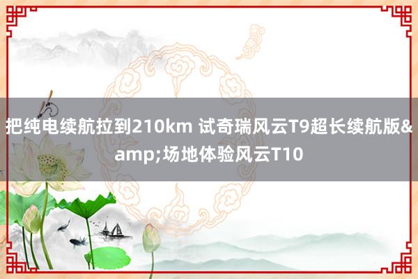 把纯电续航拉到210km 试奇瑞风云T9超长续航版&场地体验风云T10