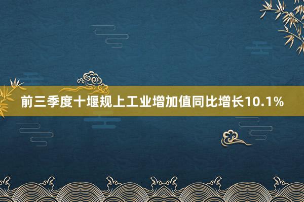 前三季度十堰规上工业增加值同比增长10.1%