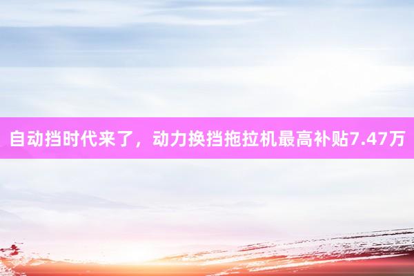 自动挡时代来了，动力换挡拖拉机最高补贴7.47万