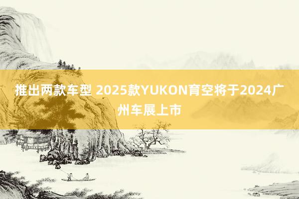 推出两款车型 2025款YUKON育空将于2024广州车展上市