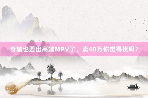 奇瑞也要出高端MPV了，卖40万你觉得贵吗？