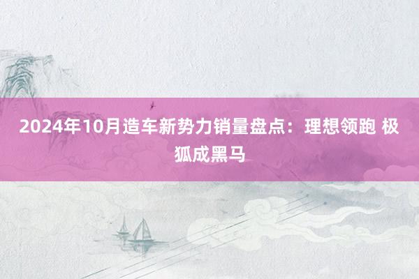 2024年10月造车新势力销量盘点：理想领跑 极狐成黑马