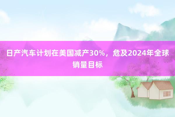 日产汽车计划在美国减产30%，危及2024年全球销量目标