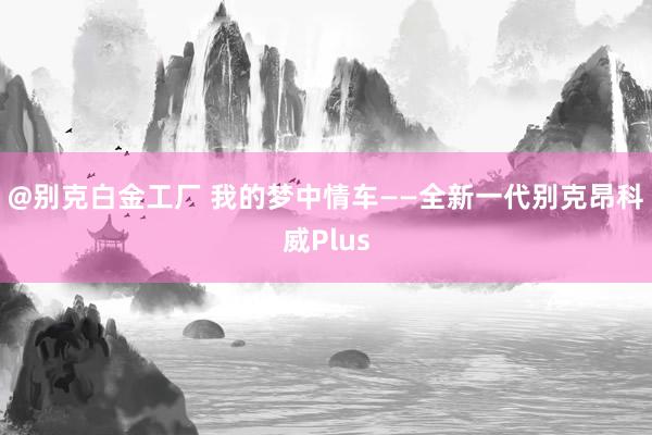 @别克白金工厂 我的梦中情车——全新一代别克昂科威Plus