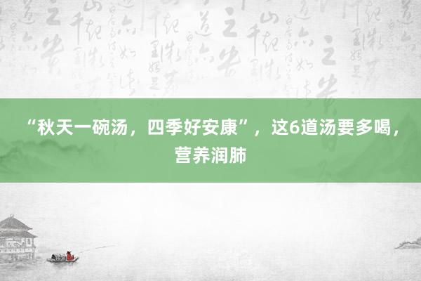 “秋天一碗汤，四季好安康”，这6道汤要多喝，营养润肺