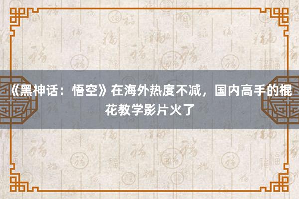 《黑神话：悟空》在海外热度不减，国内高手的棍花教学影片火了