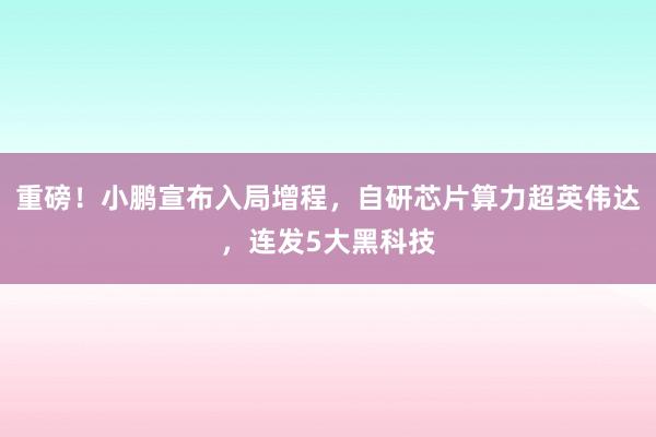 重磅！小鹏宣布入局增程，自研芯片算力超英伟达，连发5大黑科技