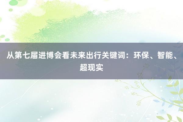 从第七届进博会看未来出行关键词：环保、智能、超现实