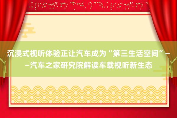 沉浸式视听体验正让汽车成为“第三生活空间”——汽车之家研究院解读车载视听新生态