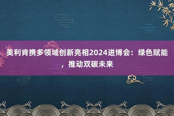 美利肯携多领域创新亮相2024进博会：绿色赋能，推动双碳未来