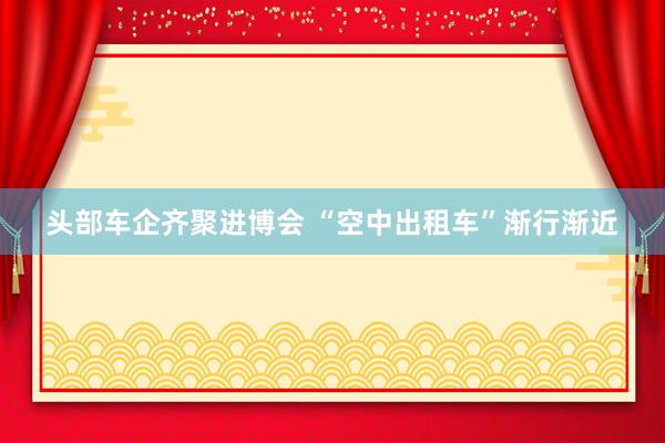 头部车企齐聚进博会 “空中出租车”渐行渐近