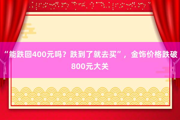 “能跌回400元吗？跌到了就去买”，金饰价格跌破800元大关