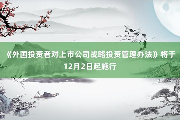 《外国投资者对上市公司战略投资管理办法》将于12月2日起施行