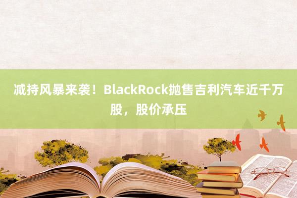 减持风暴来袭！BlackRock抛售吉利汽车近千万股，股价承压