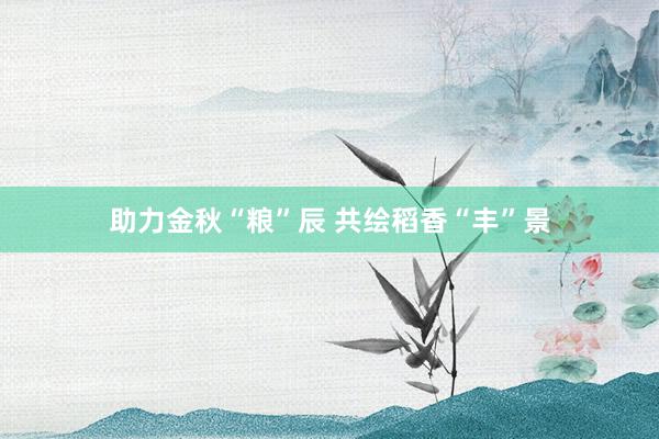 助力金秋“粮”辰 共绘稻香“丰”景