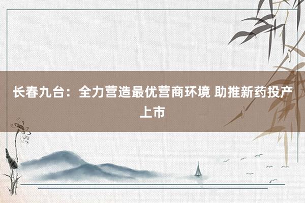 长春九台：全力营造最优营商环境 助推新药投产上市