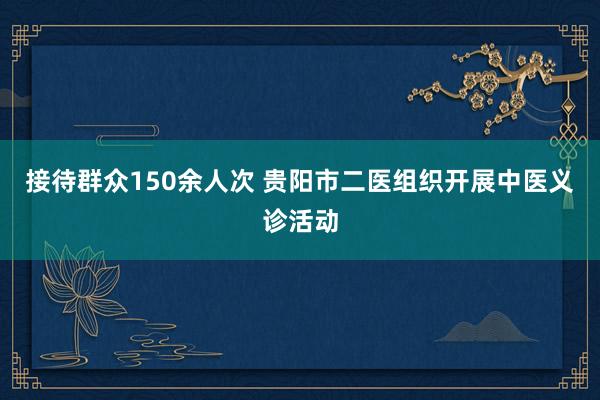 接待群众150余人次 贵阳市二医组织开展中医义诊活动