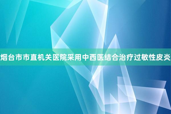 烟台市市直机关医院采用中西医结合治疗过敏性皮炎