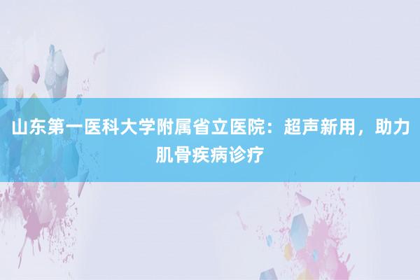 山东第一医科大学附属省立医院：超声新用，助力肌骨疾病诊疗