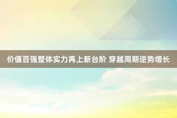 价值百强整体实力再上新台阶 穿越周期逆势增长