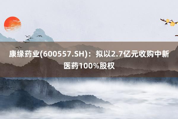 康缘药业(600557.SH)：拟以2.7亿元收购中新医药100%股权