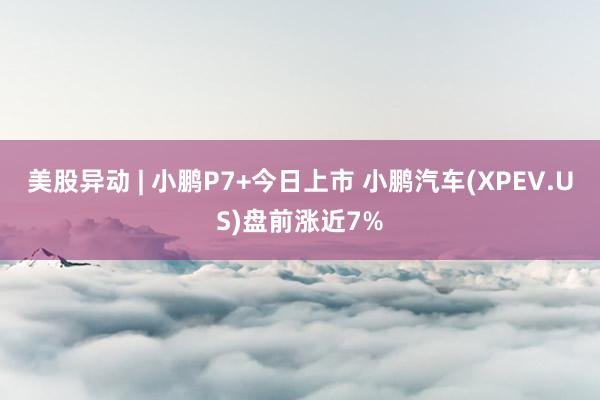 美股异动 | 小鹏P7+今日上市 小鹏汽车(XPEV.US)盘前涨近7%